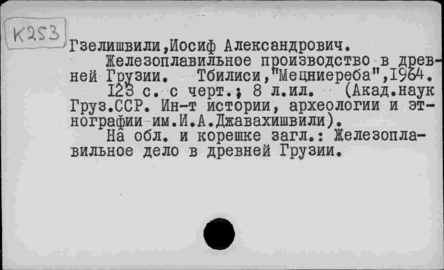 ﻿Гзелишвили»Иосиф Александрович.
Железоплавильное производство в древ ней Грузии. Тбилиси,"Мецниереба”,їда.
123 с. с черт.} 8 л.ил. (Акад.наук Груз.ССР. Ин-т истории, археологии и этнографии им.И.А.Джавахишвили).
На обл. и корешке загл.: Железоплавильное дело в древней Грузии.